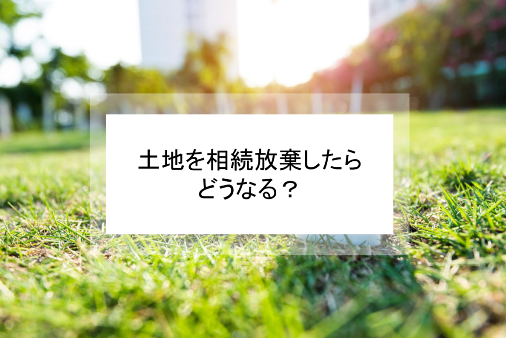 土地の相続放棄を検討したほうがよいケースとは?価値を見極めて売却も視野に入れよう