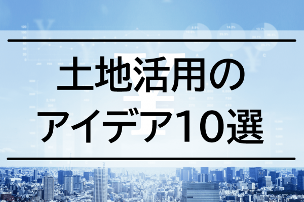 土地活用おすすめアイデア10選！初期費用や収益性、選び方を詳しく紹介！